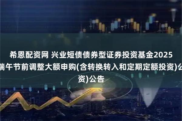 希恩配资网 兴业短债债券型证券投资基金2025年端午节前调整大额申购(含转换转入和定期定额投资)公告