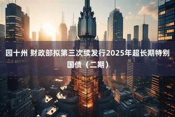 园十州 财政部拟第三次续发行2025年超长期特别国债（二期）